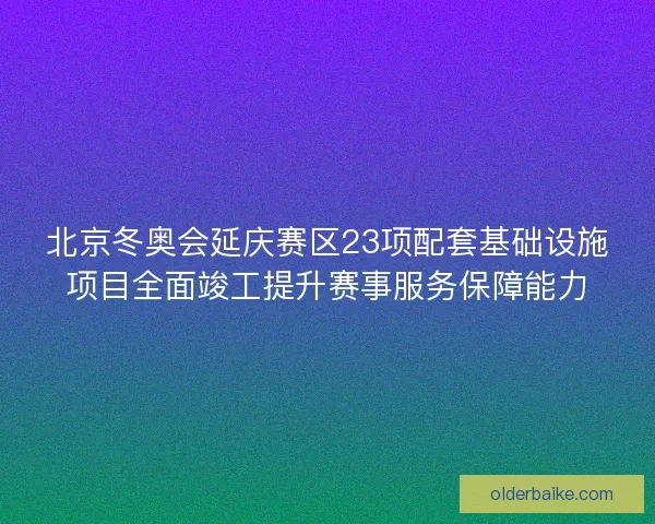 北京冬奥会延庆赛区23项配套基础设施项目全面竣工提升赛事服务保障能力